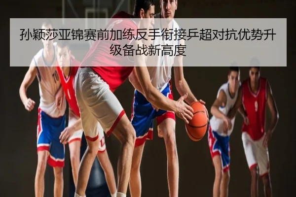 孙颖莎亚锦赛前加练反手衔接乒超对抗优势升级备战新高度