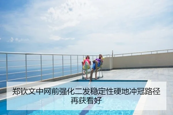 郑钦文中网前强化二发稳定性硬地冲冠路径再获看好