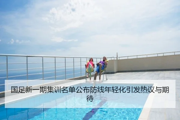 国足新一期集训名单公布防线年轻化引发热议与期待